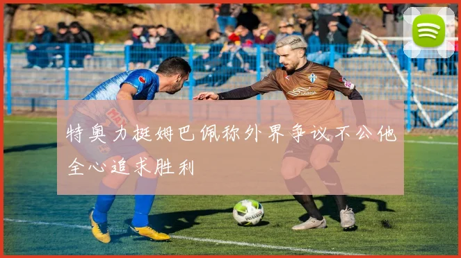 特奥力挺姆巴佩称外界争议不公他全心追求胜利