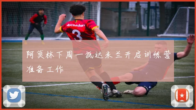 阿莫林下周一抵达米兰开启训练营准备工作