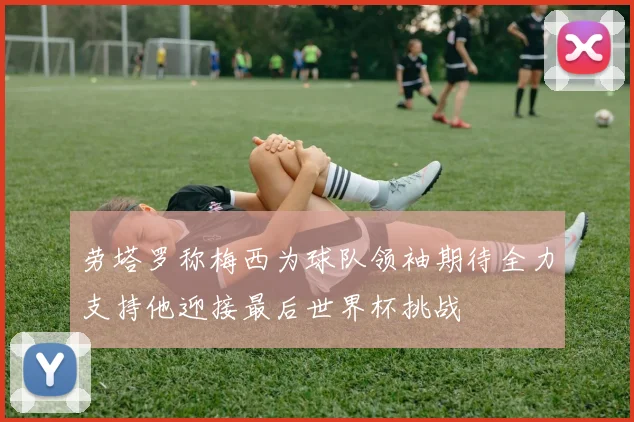 劳塔罗称梅西为球队领袖期待全力支持他迎接最后世界杯挑战