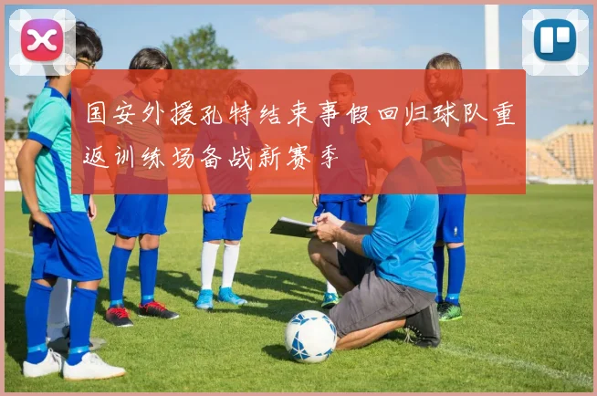 国安外援孔特结束事假回归球队重返训练场备战新赛季