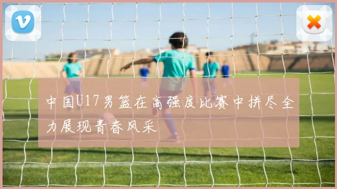 中国U17男篮在高强度比赛中拼尽全力展现青春风采