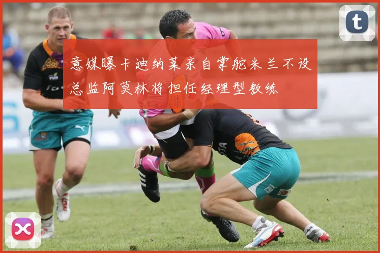 意媒曝卡迪纳莱亲自掌舵米兰不设总监阿莫林将担任经理型教练