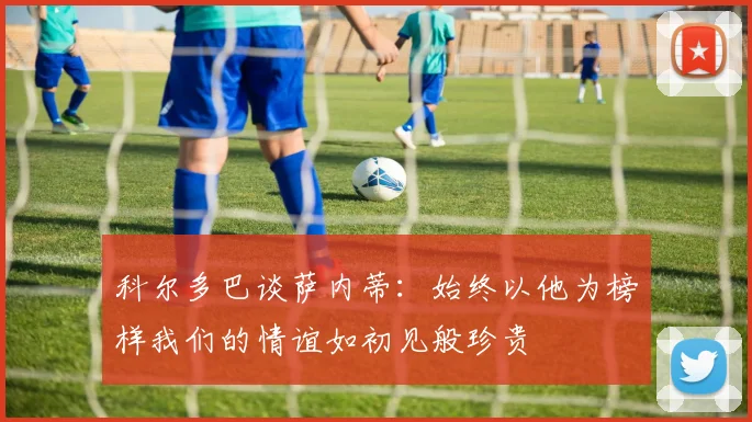 科尔多巴谈萨内蒂：始终以他为榜样我们的情谊如初见般珍贵
