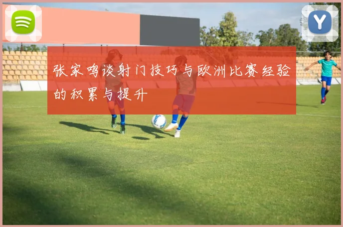 张家鸣谈射门技巧与欧洲比赛经验的积累与提升