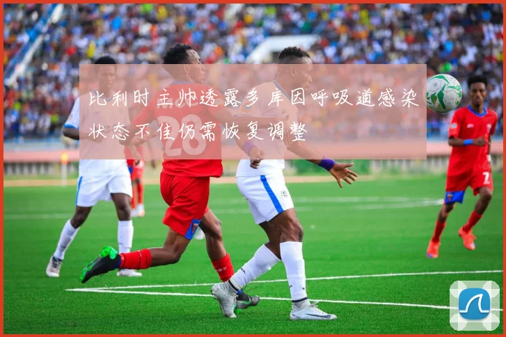 比利时主帅透露多库因呼吸道感染状态不佳仍需恢复调整